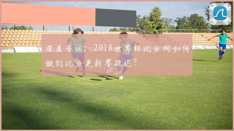 深度专访：2018世界杯比分网如何做到比分更新零延迟？