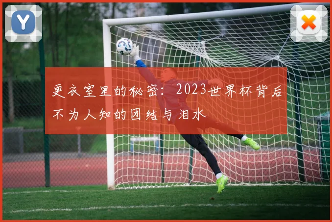 更衣室里的秘密：2023世界杯背后不为人知的团结与泪水