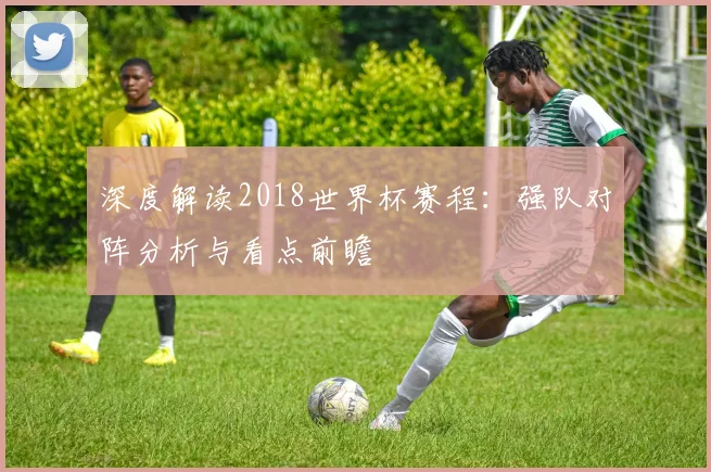 深度解读2018世界杯赛程：强队对阵分析与看点前瞻